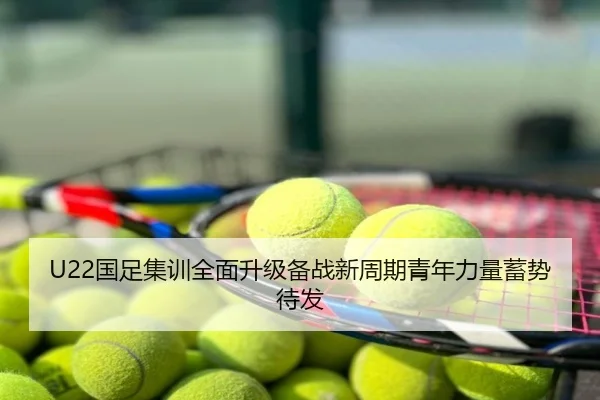 U22国足集训全面升级备战新周期青年力量蓄势待发
