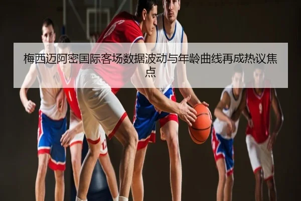 梅西迈阿密国际客场数据波动与年龄曲线再成热议焦点