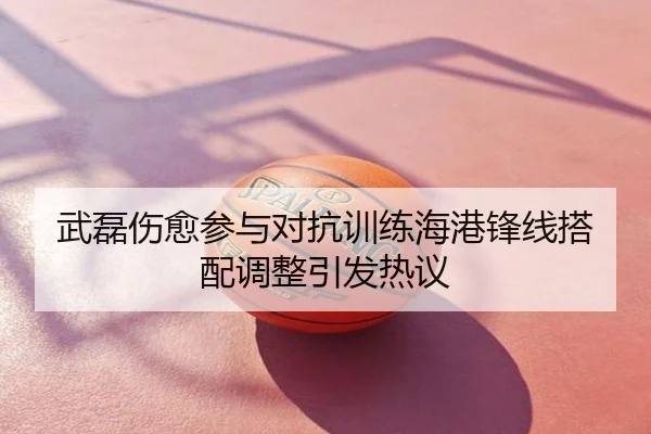武磊伤愈参与对抗训练海港锋线搭配调整引发热议