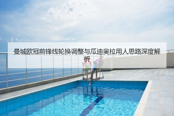 曼城欧冠前锋线轮换调整与瓜迪奥拉用人思路深度解析