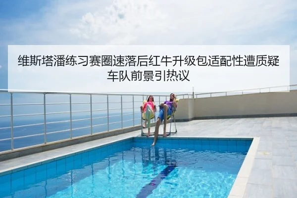 维斯塔潘练习赛圈速落后红牛升级包适配性遭质疑车队前景引热议