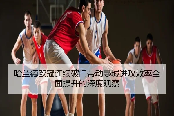 哈兰德欧冠连续破门带动曼城进攻效率全面提升的深度观察